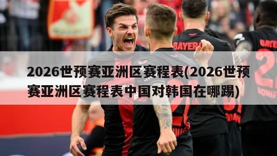 2026世预赛亚洲区赛程表(2026世预赛亚洲区赛程表中国对韩国在哪踢)